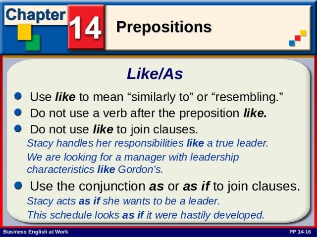 Like/As  Use like to mean “similarly to” or “resembling.” Do not use a verb after the preposition like. Do not use like to join clauses. Stacy handles her responsibilities like a true leader. We are looking for a manager with leadership characteristics like Gordon’s. Use the conjunction as or as if to join clauses. Stacy acts as if she wants to be a leader. This schedule looks as if it were hastily developed.  PP 14-16 