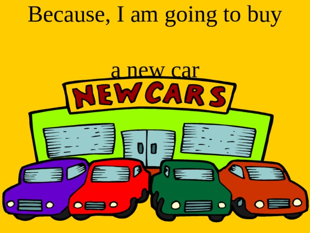 Because, I am going to buy  a new car 