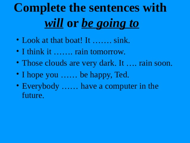 Complete the sentences with  will or be going to Look at that boat! It ……. sink. I think it ……. rain tomorrow. Those clouds are very dark. It …. rain soon. I hope you …… be happy, Ted. Everybody …… have a computer in the future.  