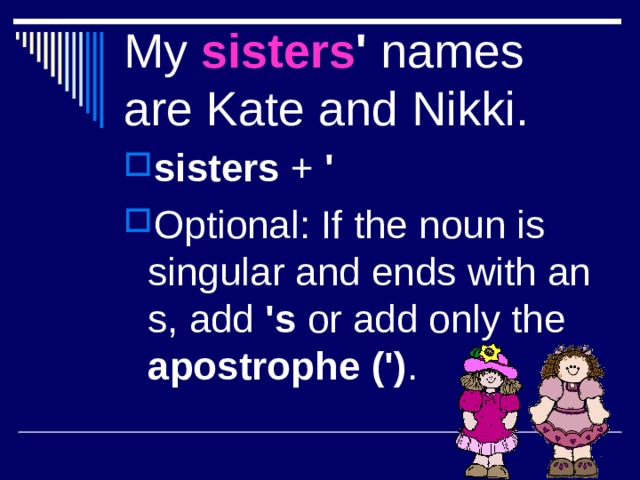 My sisters ' names are Kate and Nikki. sisters + ' Optional: If the noun is singular and ends with an s, add 's or  add only the apostrophe (') . 