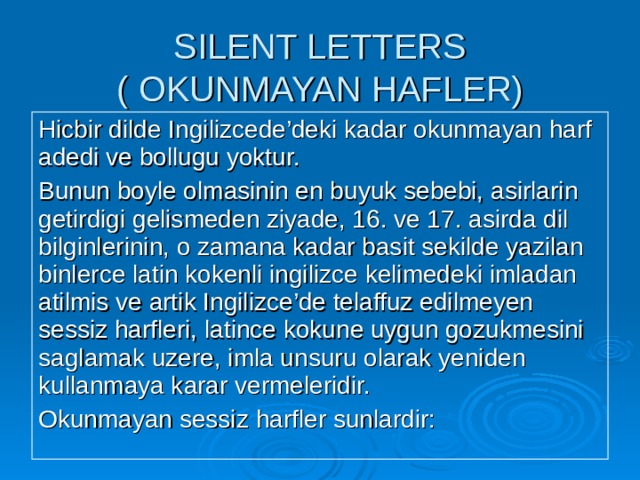 SILENT LETTERS  ( OKUNMAYAN HAFLER) Hicbir dilde Ingilizcede’deki kadar okunmayan harf adedi ve bollugu yoktur. Bunun boyle olmasinin en buyuk sebebi, asirlarin getirdigi gelismeden ziyade, 16. ve 17. asirda dil bilginlerinin, o zamana kadar basit sekilde yazilan binlerce latin kokenli ingilizce kelimedeki imladan atilmis ve artik Ingilizce’de telaffuz edilmeyen sessiz harfleri, latince kokune uygun gozukmesini saglamak uzere, imla unsuru olarak yeniden kullanmaya karar vermeleridir. Okunmayan sessiz harfler sunlardir: 