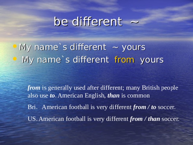 be different ~ My name`s different ~ yours  My name`s different from yours from is generally used after different ; many British people also use to . American English, than is common  Bri. American football is very different from / to soccer. US. American football is very different from / than soccer. 