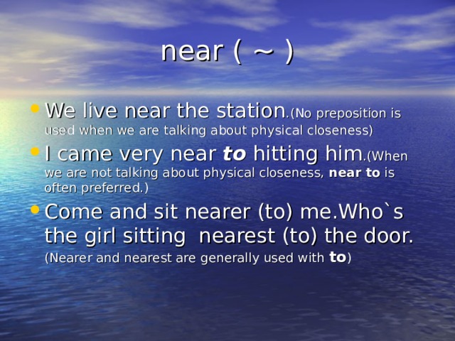 near ( ~ ) We live near the station .(No preposition is used when we are talking about physical closeness) I came very near to hitting him .(When we are not talking about physical closeness, near to is often preferred.) Come and sit nearer (to) me.Who`s the girl sitting nearest (to) the door. (Nearer and nearest are generally used with to ) 