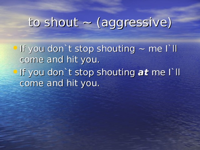 to shout ~ (aggressive) If you don`t stop shouting ~ me I`ll come and hit you. If you don`t stop shouting at me I`ll come and hit you.  