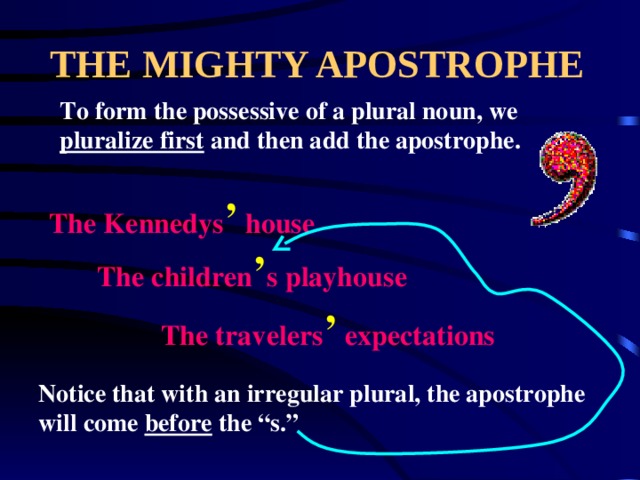 THE MIGHTY APOSTROPHE To form the possessive of a plural noun, we pluralize first and then add the apostrophe. The Kennedys ’ house The children ’ s playhouse The travelers ’ expectations Notice that with an irregular plural, the apostrophe will come before the “s.” 