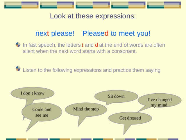 Look at these expressions:   nex t please! Please d to meet you! In fast speech, the letters t and d at the end of words are often silent when the next word starts with a consonant. Listen to the following expressions and practice them saying I don’t know Sit down I’ve changed my mind . Mind the step Come and see me Get dressed 