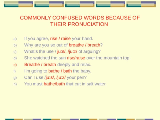 COMMONLY CONFUSED WORDS BECAUSE OF THEIR PRONUCIATION If you agree, rise / raise your hand. Why are you so out of breathe / breath ? What’s the use / ju:s/, /ju:z/ of arguing? She watched the sun rise/raise over the mountain top. Breathe / breath deeply and relax. I’m going to bathe / bath the baby. Can I use / ju:s/, /ju:z/ your pen? You must bathe/bath that cut in salt water. 