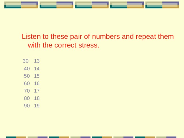  Listen to these pair of numbers and repeat them with the correct stress.  30 13  40 14  50 15  60 16  70 17  80 18  90 19 