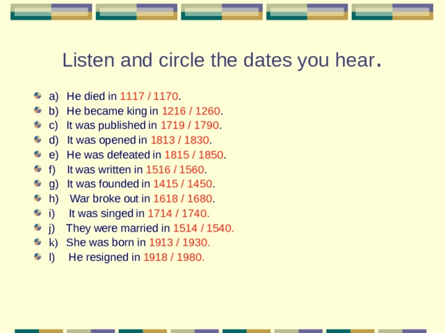 Listen and circle the dates you hear .   a)     He died in 1117 / 1170 . b)     He became king in 1216 / 1260 . c)     It was published in 1719 / 1790 . d)     It was opened in 1813 / 1830 . e)     He was defeated in 1815 / 1850 . f)   It was written in 1516 / 1560 . g)     It was founded in 1415 / 1450 . h)      War broke out in 1618 / 1680 . i)   It was singed in 1714 / 1740. j)   They were married in 1514 / 1540. k) She was born in 1913 / 1930. l)       He resigned in 1918 / 1980. 