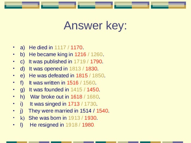 a)     He died in 1117 / 1170 . b)     He became king in 1216 / 1260 . c)     It was published in 1719 / 1790 . d)     It was opened in 1813 / 1830 . e)     He was defeated in 1815 / 1850 . f)   It was written in 1516 / 1560 . g)     It was founded in 1415 / 1450 . h)      War broke out in 1618 / 1680 . i)   It was singed in 1713 / 1730 . j)   They were married in 1514 / 1540 . k) She was born in 1913 / 1930 . l)       He resigned in 1918 / 1980 . 