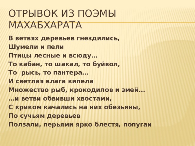 Отрывок из поэмы Махабхарата В ветвях деревьев гнездились, Шумели и пели Птицы лесные и всюду… То кабан, то шакал, то буйвол, То рысь, то пантера… И светлая влага кипела Множество рыб, крокодилов и змей… … и ветви обвивши хвостами, С криком качались на них обезьяны, По сучьям деревьев Ползали, перьями ярко блестя, попугаи 