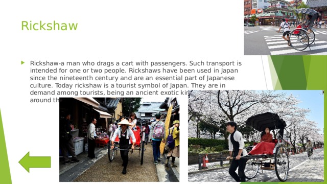 Rickshaw Rickshaw-a man who drags a cart with passengers. Such transport is intended for one or two people. Rickshaws have been used in Japan since the nineteenth century and are an essential part of Japanese culture. Today rickshaw is a tourist symbol of Japan. They are in demand among tourists, being an ancient exotic kind of moving around the city. 