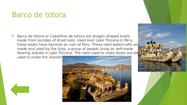 Barco de totora Barco de totora or Caballitos de totora are dragon-shaped boats made from bundles of dried reed. Used over Lake Titicana in Peru, these boats have become an icon of Peru. These reed watercrafts are made and used by the Uros, a group of people living on self-made floating islands in Lake Titicana. The reed used to make boats are also used to make the islands! 