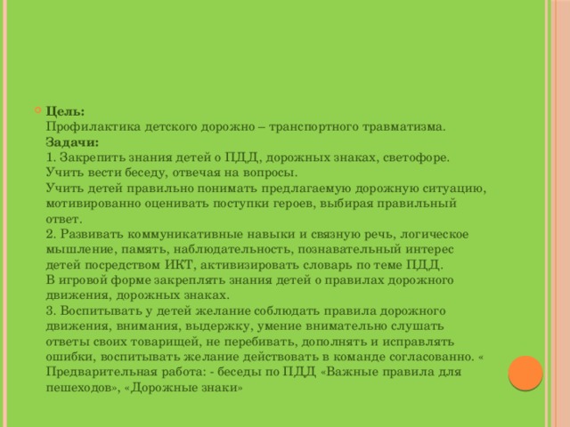 Цель:  Профилактика детского дорожно – транспортного травматизма.   Задачи:   1. Закрепить знания детей о ПДД, дорожных знаках, светофоре.  Учить вести беседу, отвечая на вопросы.  Учить детей правильно понимать предлагаемую дорожную ситуацию, мотивированно оценивать поступки героев, выбирая правильный ответ.  2. Развивать коммуникативные навыки и связную речь, логическое мышление, память, наблюдательность, познавательный интерес детей посредством ИКТ, активизировать словарь по теме ПДД.  В игровой форме закреплять знания детей о правилах дорожного движения, дорожных знаках.  3. Воспитывать у детей желание соблюдать правила дорожного движения, внимания, выдержку, умение внимательно слушать ответы своих товарищей, не перебивать, дополнять и исправлять ошибки, воспитывать желание действовать в команде согласованно. «  Предварительная работа: - беседы по ПДД «Важные правила для пешеходов», «Дорожные знаки» 