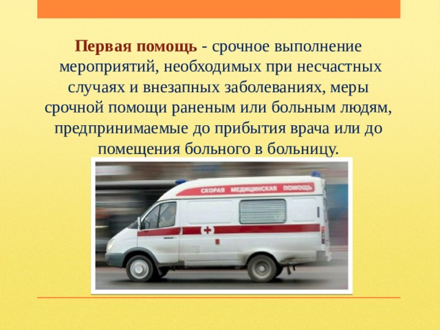 Первая помощь - срочное выполнение  мероприятий, необходимых при несчастных случаях и внезапных заболеваниях, меры срочной помощи раненым или больным людям, предпринимаемые до прибытия врача или до помещения больного в больницу. 