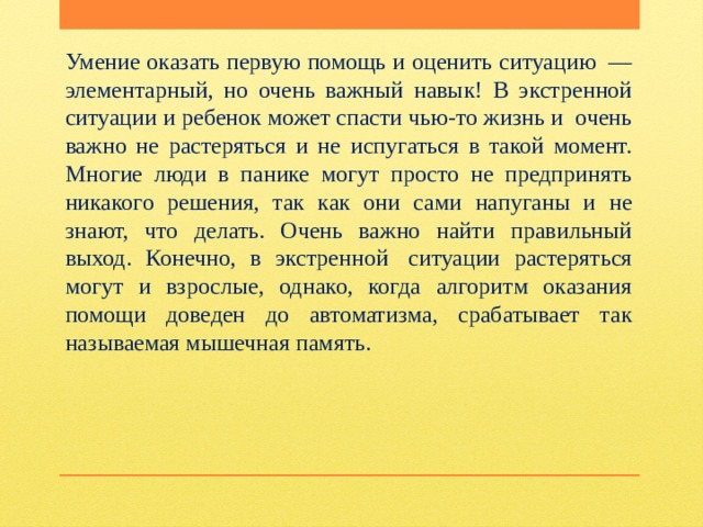 Умение оказать первую помощь и оценить ситуацию  — элементарный, но очень важный навык! В экстренной ситуации и ребенок может спасти чью-то жизнь и  очень важно не растеряться и не испугаться в такой момент. Многие люди в панике могут просто не предпринять никакого решения, так как они сами напуганы и не знают, что делать. Очень важно найти правильный выход. Конечно, в экстренной  ситуации растеряться могут и взрослые, однако, когда алгоритм оказания помощи доведен до автоматизма, срабатывает так называемая мышечная память.   