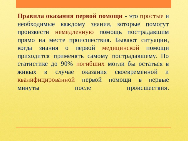 Правила оказания первой помощи - это простые и необходимые каждому знания, которые помогут произвести немедленную помощь пострадавшим прямо на месте происшествия. Бывают ситуации, когда знания о первой медицинской помощи приходится применять самому пострадавшему. По статистике до 90% погибших могли бы остаться в живых в случае оказания своевременной и квалифицированной первой помощи в первые минуты после происшествия.   