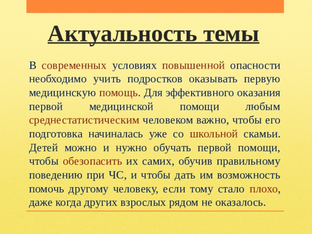 Актуальность темы В современных условиях повышенной опасности необходимо учить подростков оказывать первую медицинскую помощь . Для эффективного оказания первой медицинской помощи любым среднестатистическим человеком важно, чтобы его подготовка начиналась уже со школьной скамьи. Детей можно и нужно обучать первой помощи, чтобы обезопасить их самих, обучив правильному поведению при ЧС, и чтобы дать им возможность помочь другому человеку, если тому стало плохо , даже когда других взрослых рядом не оказалось. 