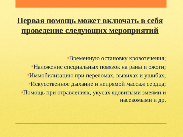Первая помощь может включать в себя проведение следующих мероприятий Временную остановку кровотечения; Наложение специальных повязок на раны и ожоги; Иммобилизацию при переломах, вывихах и ушибах; Искусственное дыхание и непрямой массаж сердца; Помощь при отравлениях, укусах ядовитыми змеями и насекомыми и др.   