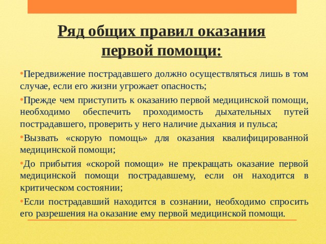 Ряд общих правил оказания первой помощи: Передвижение пострадавшего должно осуществляться лишь в том случае, если его жизни угрожает опасность; Прежде чем приступить к оказанию первой медицинской помощи, необходимо обеспечить проходимость дыхательных путей пострадавшего, проверить у него наличие дыхания и пульса; Вызвать «скорую помощь» для оказания квалифицированной медицинской помощи; До прибытия «скорой помощи» не прекращать оказание первой медицинской помощи пострадавшему, если он находится в критическом состоянии; Если пострадавший находится в сознании, необходимо спросить его разрешения на оказание ему первой медицинской помощи. 