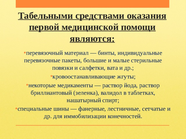Табельными средствами оказания первой медицинской помощи являются: перевязочный материал — бинты, индивидуальные перевязочные пакеты, большие и малые стерильные повязки и салфетки, вата и др.; кровоостанавливающие жгуты; некоторые медикаменты — раствор йода, раствор бриллиантовый (зеленка), валидол в таблетках, нашатырный спирт; специальные шины — фанерные, лестничные, сетчатые и др. для иммобилизации конечностей.   