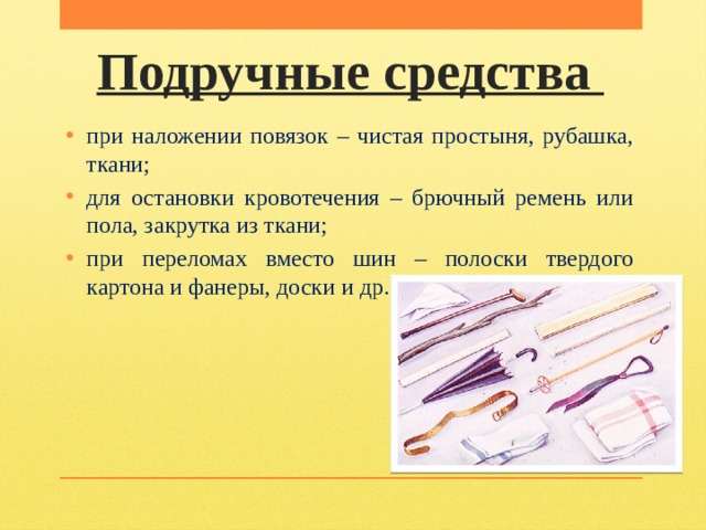 Подручные средства при наложении повязок – чистая простыня, рубашка, ткани; для остановки кровотечения – брючный ремень или пола, закрутка из ткани; при переломах вместо шин – полоски твердого картона и фанеры, доски и др. 