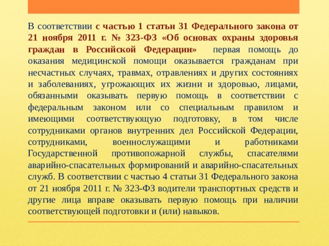 В соответствии с частью 1 статьи 31 Федерального закона от 21 ноября 2011 г. № 323-ФЗ «Об основах охраны здоровья граждан в Российской Федерации» первая помощь до оказания медицинской помощи оказывается гражданам при несчастных случаях, травмах, отравлениях и других состояниях и заболеваниях, угрожающих их жизни и здоровью, лицами, обязанными оказывать первую помощь в соответствии с федеральным законом или со специальным правилом и имеющими соответствующую подготовку, в том числе сотрудниками органов внутренних дел Российской Федерации, сотрудниками, военнослужащими и работниками Государственной противопожарной службы, спасателями аварийно-спасательных формирований и аварийно-спасательных служб. В соответствии с частью 4 статьи 31 Федерального закона от 21 ноября 2011 г. № 323-ФЗ водители транспортных средств и другие лица вправе оказывать первую помощь при наличии соответствующей подготовки и (или) навыков. 
