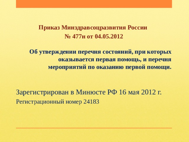 Приказ Минздравсоцразвития России № 477н от 04.05.2012 Об утверждении перечня состояний, при которых оказывается первая помощь, и перечня мероприятий по оказанию первой помощи. Зарегистрирован в Минюсте РФ 16 мая 2012 г. Регистрационный номер 24183 