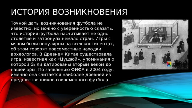 История возникновения Точной даты возникновения футбола не известно, но можно с уверенностью сказать, что история футбола насчитывает не одно столетие и затронула немало стран. Игры с мячом были популярны на всех континентах, об этом говорят повсеместные находки археологов. В Древнем Китае существовала игра, известная как «Цуцзюй», упоминания о которой были датированы вторым веком до нашей эры. По заявлению ФИФА в 2004 году, именно она считается наиболее древней из предшественников современного футбола. 