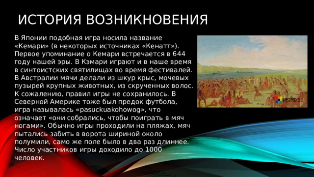 История возникновения В Японии подобная игра носила название «Кемари» (в некоторых источниках «Кенатт»). Первое упоминание о Кемари встречается в 644 году нашей эры. В Кэмари играют и в наше время в синтоистских святилищах во время фестивалей. В Австралии мячи делали из шкур крыс, мочевых пузырей крупных животных, из скрученных волос. К сожалению, правил игры не сохранилось. В Северной Америке тоже был предок футбола, игра называлась «pasuckuakohowog», что означает «они собрались, чтобы поиграть в мяч ногами». Обычно игры проходили на пляжах, мяч пытались забить в ворота шириной около полумили, само же поле было в два раз длиннее. Число участников игры доходило до 1000 человек. 