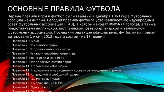 Основные правила футбола  Первые правила игры в футбол были введены 7 декабря 1863 года Футбольной ассоциацией Англии. Сегодня правила футбола устанавливает Международный совет футбольных ассоциаций (IFAB), в который входят ФИФА (4 голоса), а также представители английской, шотландской, североирландской и валлийской футбольных ассоциаций. Последняя редакция официальных футбольных правил датирована 1 июня 2013 года и состоит из 17 правил: Правило 1: Судья Правило 2: Помощники судьи Правило 3: Продолжительность игры Правило 4: Начало и возобновление игры Правило 5: Мяч в игре и не в игре Правило 6: Определение взятия ворот Правило 11: Положение «Вне игры» Правило 12: Нарушения и недисциплинированное поведение игроков Правило 13: Штрафной и свободный удары Правило 14: 11-метровый удар Правило 15: Выбрасывание мяча Правило 16: Удар от ворот Правило 17: Угловой удар. 