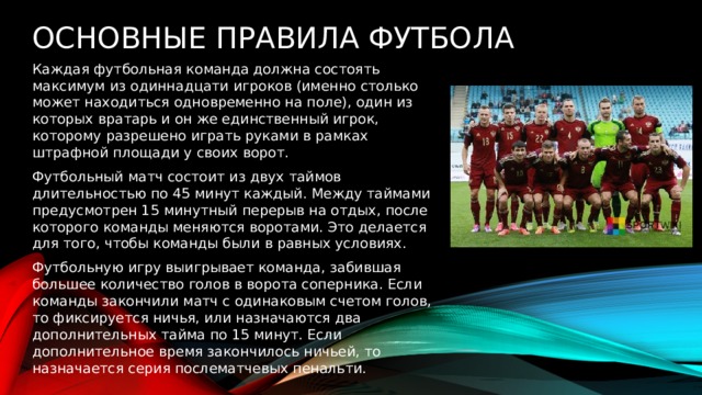 Основные правила футбола  Каждая футбольная команда должна состоять максимум из одиннадцати игроков (именно столько может находиться одновременно на поле), один из которых вратарь и он же единственный игрок, которому разрешено играть руками в рамках штрафной площади у своих ворот. Футбольный матч состоит из двух таймов длительностью по 45 минут каждый. Между таймами предусмотрен 15 минутный перерыв на отдых, после которого команды меняются воротами. Это делается для того, чтобы команды были в равных условиях. Футбольную игру выигрывает команда, забившая большее количество голов в ворота соперника. Если команды закончили матч с одинаковым счетом голов, то фиксируется ничья, или назначаются два дополнительных тайма по 15 минут. Если дополнительное время закончилось ничьей, то назначается серия послематчевых пенальти. 