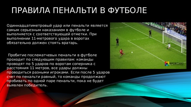   Правила пенальти в футболе Одиннадцатиметровый удар или пенальти является самым серьезным наказанием в футболе и выполняется с соответствующей отметки. При выполнении 11-метрового удара в воротах обязательно должен стоять вратарь.  Пробитие послематчевых пенальти в футболе проходит по следующим правилам: команды проводят по 5 ударов по воротам соперника с расстояния 11 метров, все удары должны проводиться разными игроками. Если после 5 ударов счет по пенальти равный, то команды продолжают пробивать по одной паре пенальти, пока не будет выявлен победитель. 
