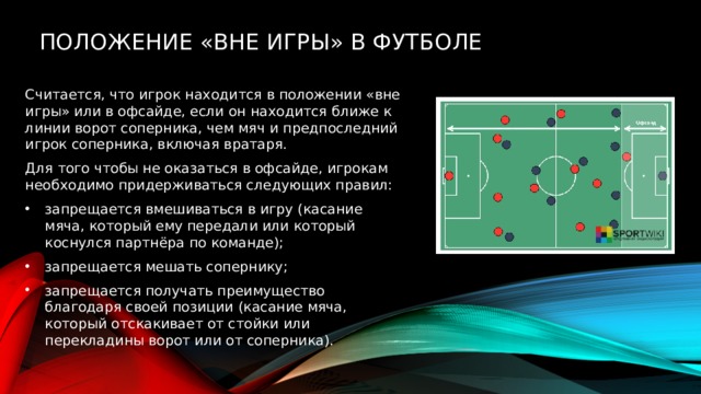   Положение «вне игры» в футболе Считается, что игрок находится в положении «вне игры» или в офсайде, если он находится ближе к линии ворот соперника, чем мяч и предпоследний игрок соперника, включая вратаря. Для того чтобы не оказаться в офсайде, игрокам необходимо придерживаться следующих правил: запрещается вмешиваться в игру (касание мяча, который ему передали или который коснулся партнёра по команде); запрещается мешать сопернику; запрещается получать преимущество благодаря своей позиции (касание мяча, который отскакивает от стойки или перекладины ворот или от соперника). 