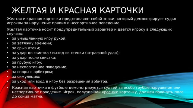   Желтая и красная карточки Желтая и красная карточки представляют собой знаки, который демонстрирует судья игрокам за нарушение правил и неспортивное поведение. Желтая карточка носит предупредительный характер и дается игроку в следующих случаях: за умышленную игру рукой; за затяжку времени; за срыв атаки; за удар до свистка / выход из стенки (штрафной удар); за удар после свистка; за грубую игру; за неспортивное поведение; за споры с арбитром; за симуляцию; за уход или вход в игру без разрешения арбитра. Красная карточка в футболе демонстрируется судьей за особо грубые нарушения или неспортивное поведение. Игрок, получивший красную карточку, должен покинуть поле до конца матча. 