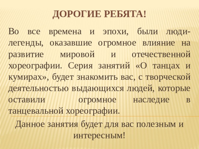 Дорогие ребята! Во все времена и эпохи, были люди-легенды, оказавшие огромное влияние на развитие мировой и отечественной хореографии. Серия занятий «О танцах и кумирах», будет знакомить вас, с творческой деятельностью выдающихся людей, которые оставили огромное наследие в танцевальной хореографии. Данное занятия будет для вас полезным и интересным! 