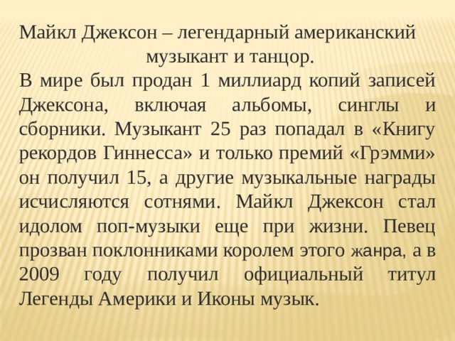 Майкл Джексон – легендарный американский  музыкант и танцор. В мире был продан 1 миллиард копий записей Джексона, включая альбомы, синглы и сборники. Музыкант 25 раз попадал в «Книгу рекордов Гиннесса» и только премий «Грэмми» он получил 15, а другие музыкальные награды исчисляются сотнями. Майкл Джексон стал идолом поп-музыки еще при жизни. Певец прозван поклонниками королем этого ж анра, а в 2009 году получил официальный титул Легенды Америки и Иконы музык. 