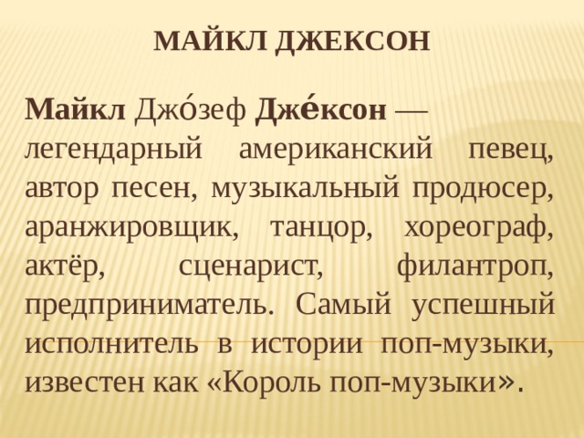 Майкл Джексон Майкл  Джо́зеф  Дже́ксон  — легендарный американский певец, автор песен, музыкальный продюсер, аранжировщик, танцор, хореограф, актёр, сценарист, филантроп, предприниматель. Самый успешный исполнитель в истории поп-музыки, известен как «Король поп-музыки ». 