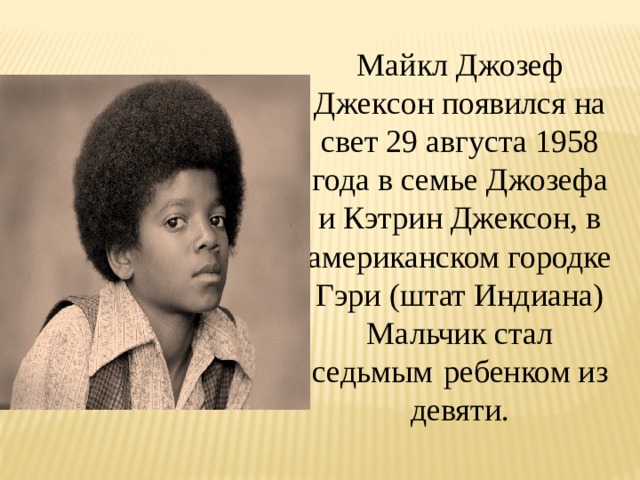 Майкл Джозеф Джексон появился на свет 29 августа 1958 года в семье Джозефа и Кэтрин Джексон, в американском городке Гэри (штат Индиана) Мальчик стал седьмым  ребенком из девяти. 