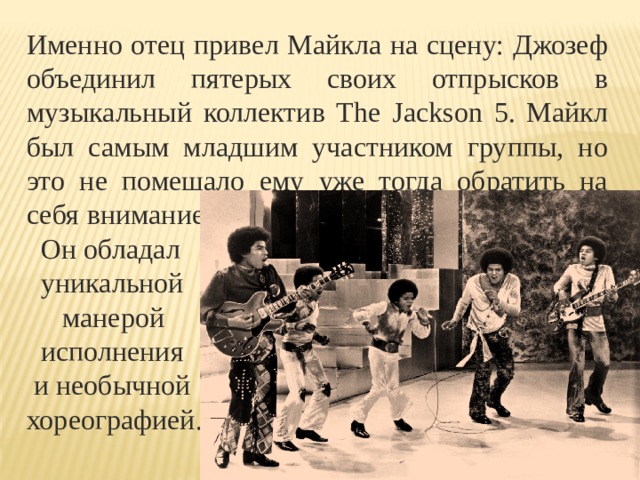 Именно отец привел Майкла на сцену: Джозеф объединил пятерых своих отпрысков в музыкальный коллектив The Jackson 5. Майкл был самым младшим участником группы, но это не помешало ему уже тогда обратить на себя  внимание.  Он обладал  уникальной  манерой  исполнения  и необычной хореографией. 