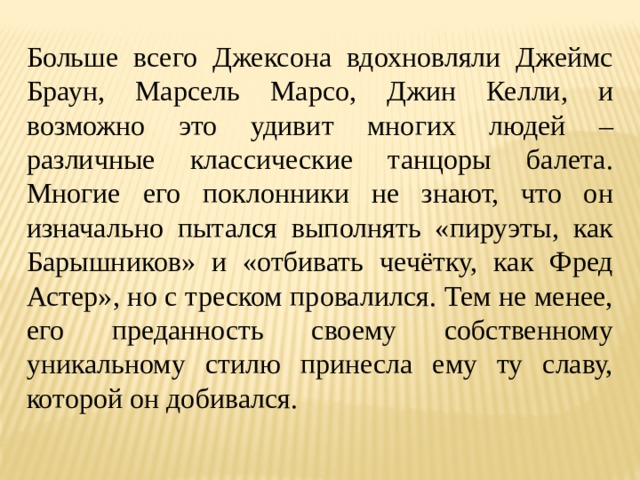 Больше всего Джексона вдохновляли Джеймс Браун, Марсель Марсо, Джин Келли, и возможно это удивит многих людей – различные классические танцоры балета. Многие его поклонники не знают, что он изначально пытался выполнять «пируэты, как Барышников» и «отбивать чечётку, как Фред Астер», но с треском провалился. Тем не менее, его преданность своему собственному уникальному стилю принесла ему ту славу, которой он добивался. 