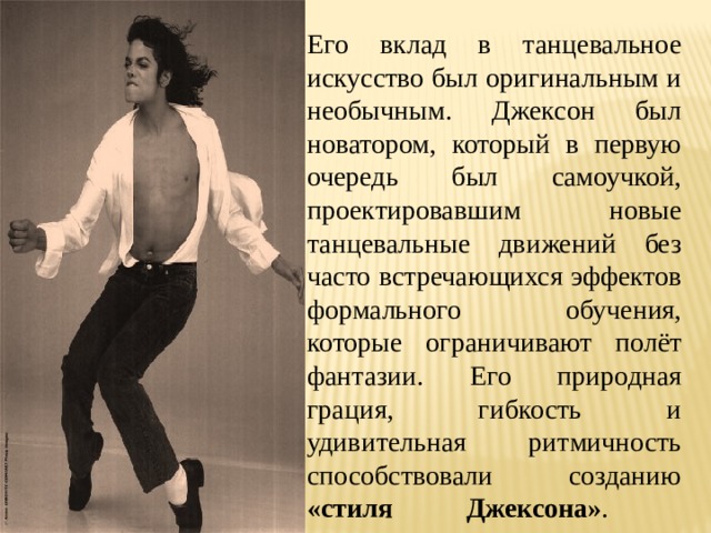 Его вклад в танцевальное искусство был оригинальным и необычным. Джексон был новатором, который в первую очередь был самоучкой, проектировавшим новые танцевальные движений без часто встречающихся эффектов формального обучения, которые ограничивают полёт фантазии. Его природная грация, гибкость и удивительная ритмичность способствовали созданию «стиля Джексона» .   