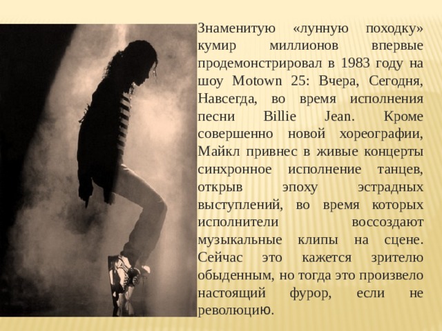 Знаменитую «лунную походку» кумир миллионов впервые продемонстрировал в 1983 году на шоу Motown 25: Вчера, Сегодня, Навсегда, во время исполнения песни Billie Jean. Кроме совершенно новой хореографии, Майкл привнес в живые концерты синхронное исполнение танцев, открыв эпоху эстрадных выступлений, во время которых исполнители воссоздают музыкальные клипы на сцене. Сейчас это кажется зрителю обыденным, но тогда это произвело настоящий фурор, если не революци ю. 
