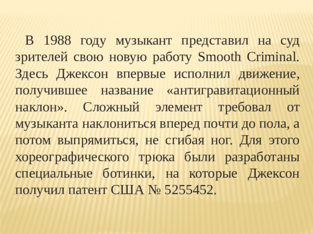  В 1988 году музыкант представил на суд зрителей свою новую работу Smooth Criminal. Здесь Джексон впервые исполнил движение, получившее название «антигравитационный наклон». Сложный элемент требовал от музыканта наклониться вперед почти до пола, а потом выпрямиться, не сгибая ног. Для этого хореографического трюка были разработаны специальные ботинки, на которые Джексон получил патент США № 5255452. 