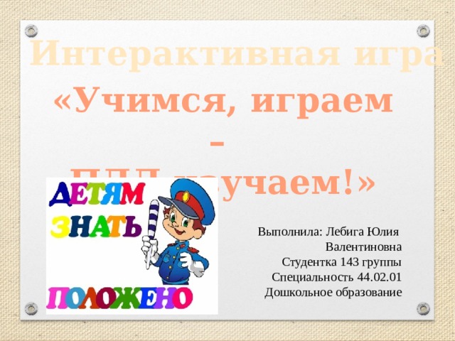 Интерактивная игра  «Учимся, играем – ПДД изучаем!» Выполнила: Лебига Юлия Валентиновна Студентка 143 группы Специальность 44.02.01 Дошкольное образование 