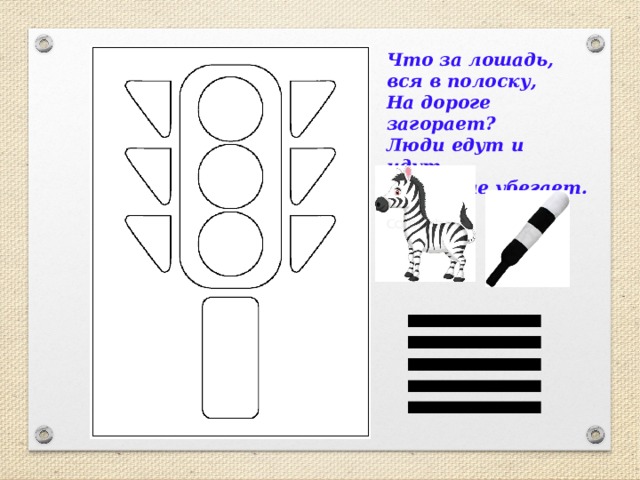 Что за лошадь, вся в полоску,  На дороге загорает?  Люди едут и  идут,  А она – не убегает. 