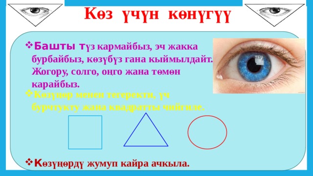  Көз үчүн көнүгүү Башты т үз кармайбыз, эч жакка бурбайбыз, көзүбүз гана кыймылдайт. Жогору, солго, оңго жана төмөн карайбыз. Көзүңөр менен тегеректи, үч бурчтукту жана квадратты чийгиле. К өзүңөрдү жумуп кайра ачкыла. 