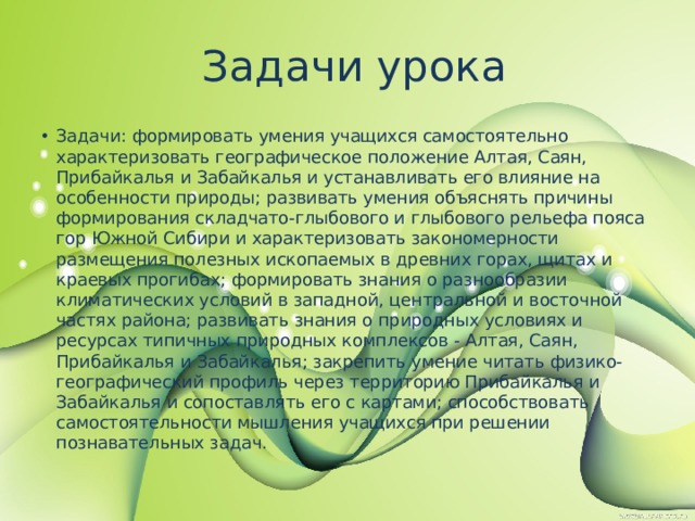  Задачи урока Задачи: формировать умения учащихся самостоятельно характеризовать географическое положение Алтая, Саян, Прибайкалья и Забайкалья и устанавливать его влияние на особенности природы; развивать умения объяснять причины формирования складчато-глыбового и глыбового рельефа пояса гор Южной Сибири и характеризовать закономерности размещения полезных ископаемых в древних горах, щитах и краевых прогибах; формировать знания о разнообразии климатических условий в западной, центральной и восточной частях района; развивать знания о природных условиях и ресурсах типичных природных комплексов - Алтая, Саян, Прибайкалья и Забайкалья; закрепить умение читать физико- географический профиль через территорию Прибайкалья и Забайкалья и сопоставлять его с картами; способствовать самостоятельности мышления учащихся при решении познавательных задач. 