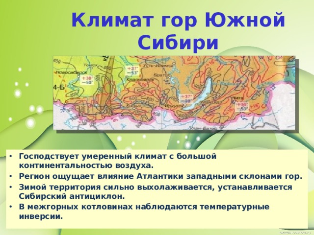 Климат гор Южной Сибири Господствует умеренный климат с большой континентальностью воздуха. Регион ощущает влияние Атлантики западными склонами гор. Зимой территория сильно выхолаживается, устанавливается Сибирский антициклон. В межгорных котловинах наблюдаются температурные инверсии. 
