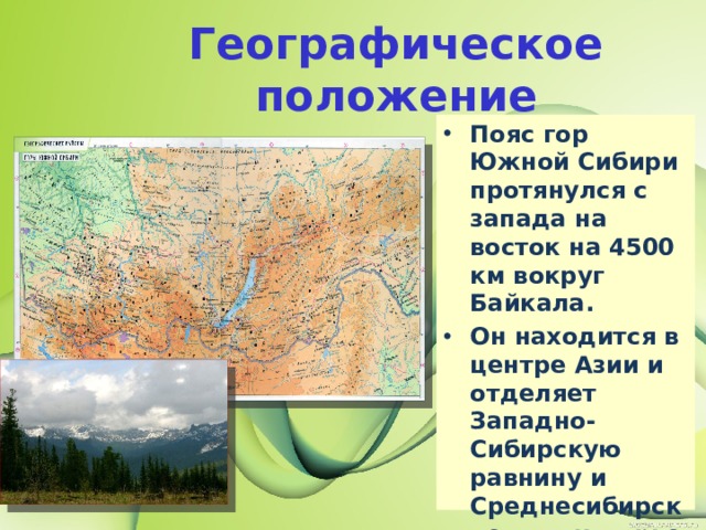 Географическое положение Пояс гор Южной Сибири протянулся с запада на восток на 4500 км вокруг Байкала. Он находится в центре Азии и отделяет Западно-Сибирскую равнину и Среднесибирское плоскогорье от внутренних частей Центральной Азии. 